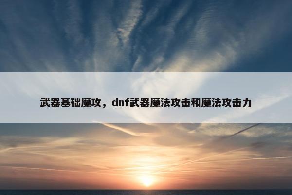 武器基础魔攻，dnf武器魔法攻击和魔法攻击力