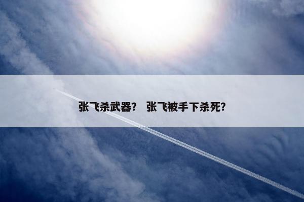 张飞杀武器？ 张飞被手下杀死？