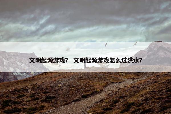 文明起源游戏？ 文明起源游戏怎么过洪水？