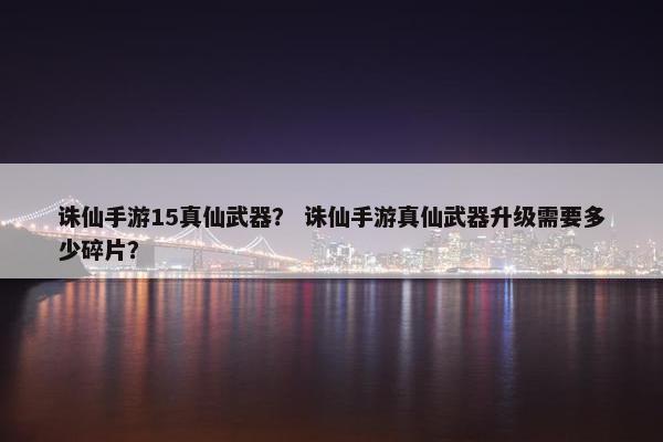 诛仙手游15真仙武器？ 诛仙手游真仙武器升级需要多少碎片？