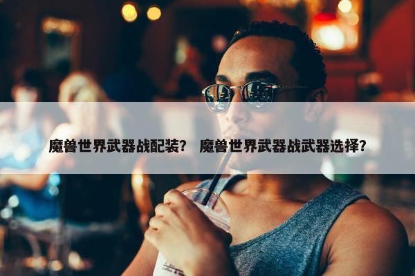 魔兽世界武器战配装？ 魔兽世界武器战武器选择？