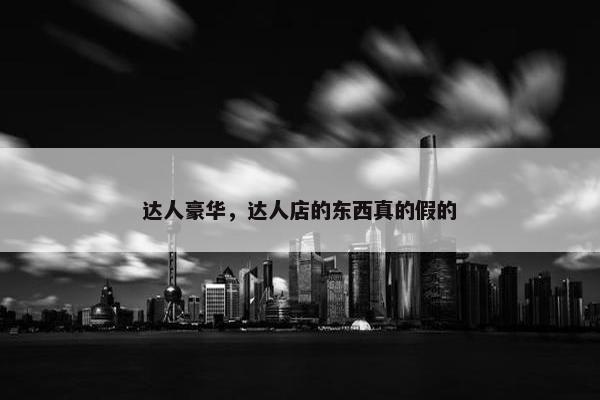 达人豪华，达人店的东西真的假的