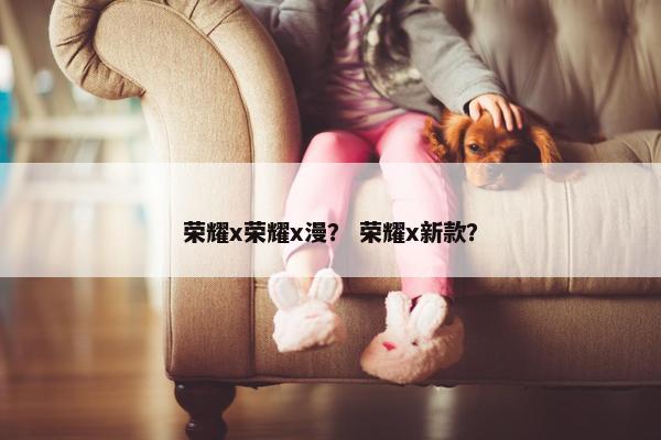 荣耀x荣耀x漫？ 荣耀x新款？