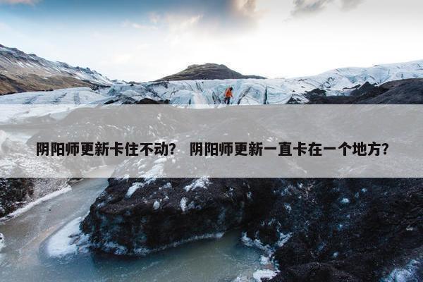 阴阳师更新卡住不动？ 阴阳师更新一直卡在一个地方？