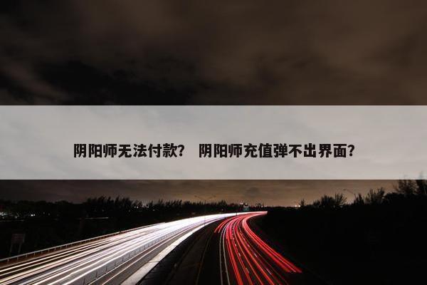 阴阳师无法付款？ 阴阳师充值弹不出界面？