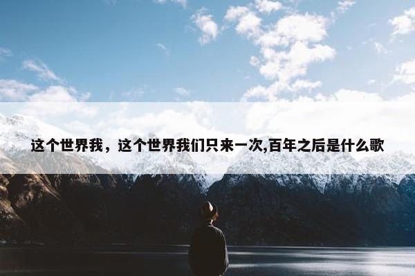 这个世界我，这个世界我们只来一次,百年之后是什么歌