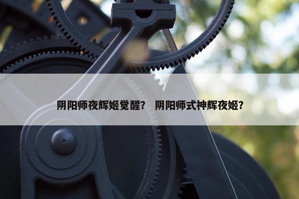 阴阳师夜辉姬觉醒？ 阴阳师式神辉夜姬？