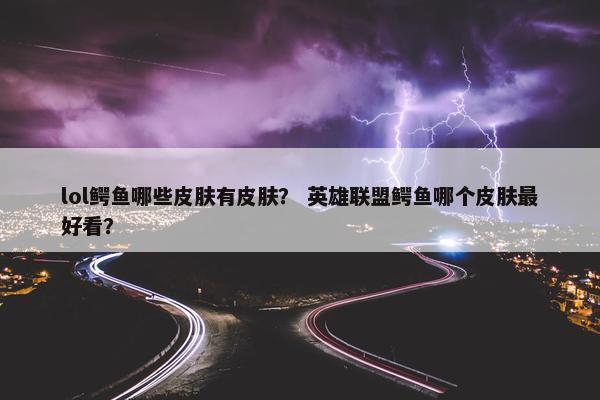 lol鳄鱼哪些皮肤有皮肤？ 英雄联盟鳄鱼哪个皮肤最好看？