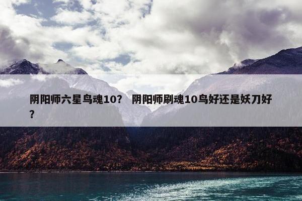 阴阳师六星鸟魂10？ 阴阳师刷魂10鸟好还是妖刀好？