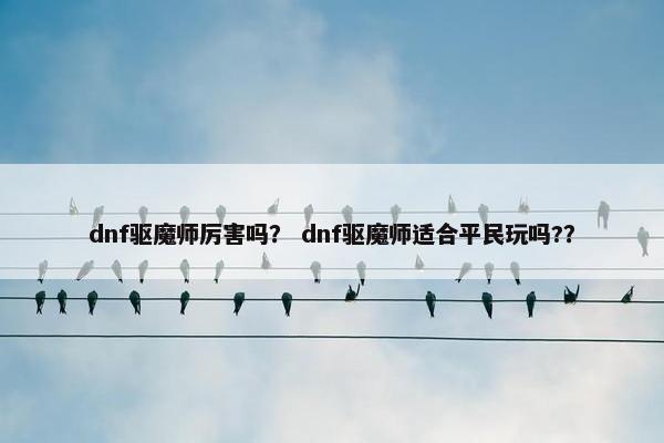 dnf驱魔师厉害吗？ dnf驱魔师适合平民玩吗?？
