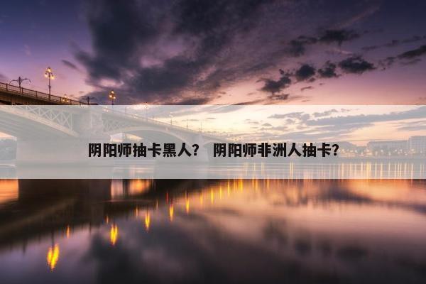 阴阳师抽卡黑人？ 阴阳师非洲人抽卡？