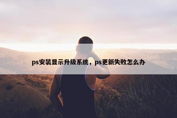 ps安装显示升级系统，ps更新失败怎么办