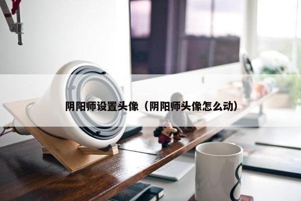 阴阳师设置头像（阴阳师头像怎么动）