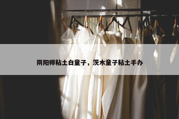 阴阳师粘土白童子，茨木童子粘土手办