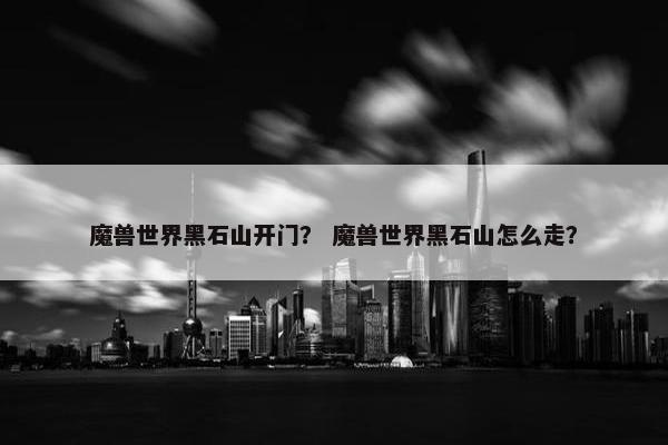 魔兽世界黑石山开门？ 魔兽世界黑石山怎么走？