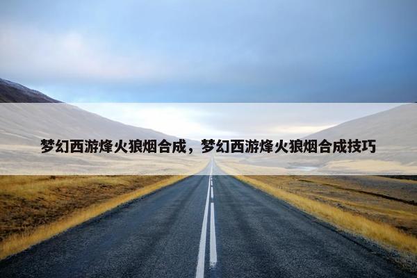 梦幻西游烽火狼烟合成，梦幻西游烽火狼烟合成技巧