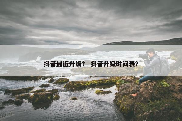 抖音最近升级？ 抖音升级时间表？