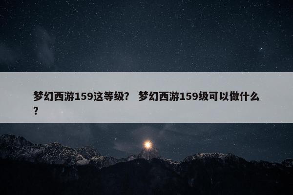 梦幻西游159这等级？ 梦幻西游159级可以做什么？