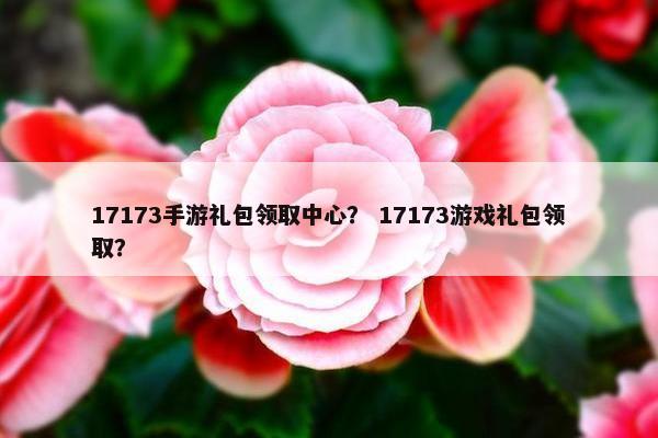 17173手游礼包领取中心？ 17173游戏礼包领取？