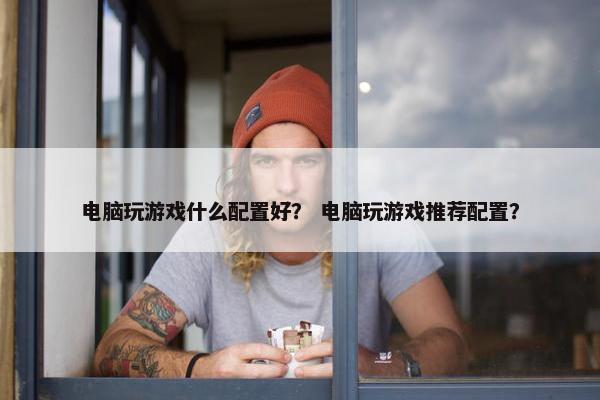 电脑玩游戏什么配置好？ 电脑玩游戏推荐配置？