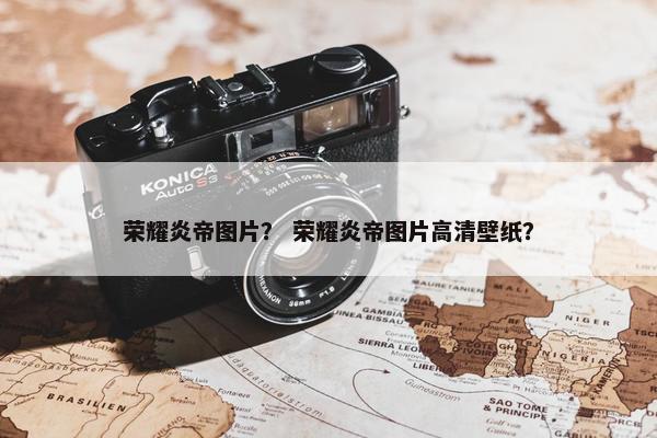荣耀炎帝图片？ 荣耀炎帝图片高清壁纸？