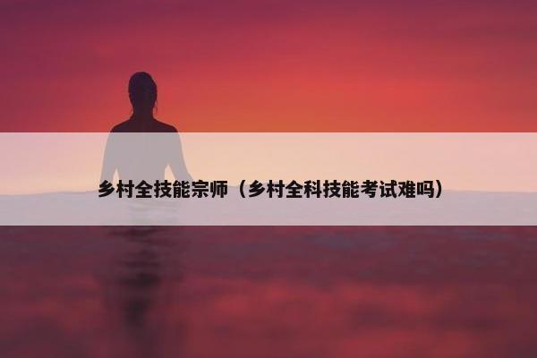 乡村全技能宗师（乡村全科技能考试难吗）