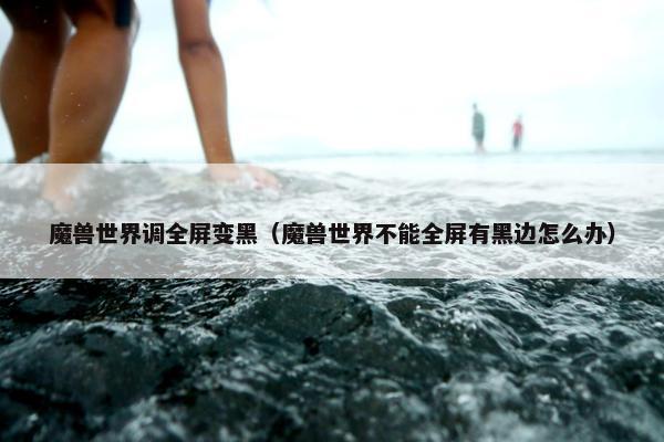 魔兽世界调全屏变黑（魔兽世界不能全屏有黑边怎么办）