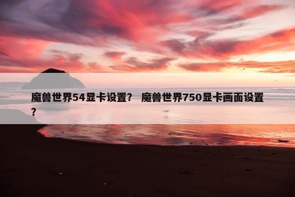 魔兽世界54显卡设置？ 魔兽世界750显卡画面设置？