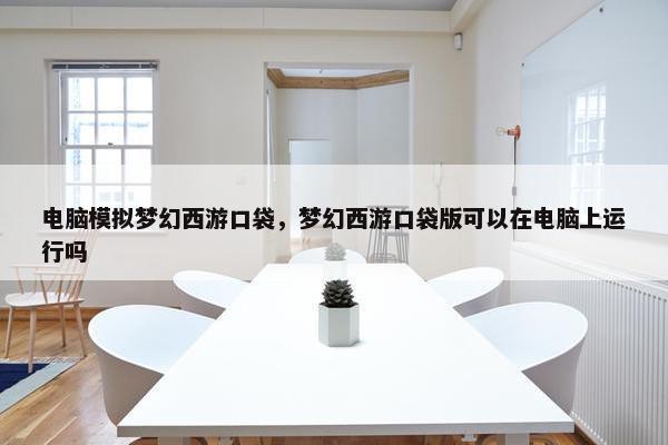 电脑模拟梦幻西游口袋，梦幻西游口袋版可以在电脑上运行吗