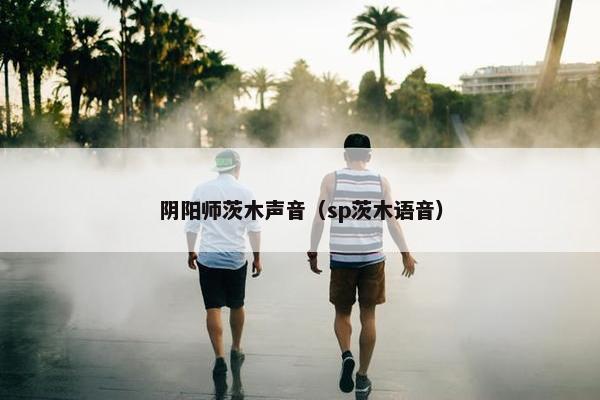 阴阳师茨木声音（sp茨木语音）