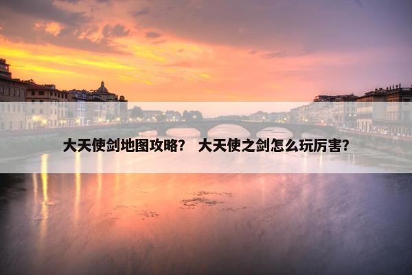 大天使剑地图攻略？ 大天使之剑怎么玩厉害？