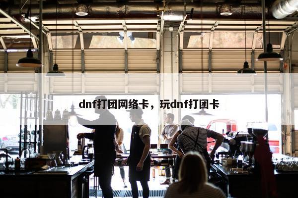 dnf打团网络卡，玩dnf打团卡