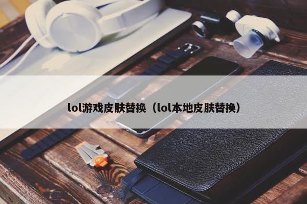 lol游戏皮肤替换（lol本地皮肤替换）