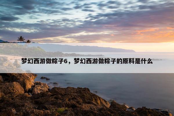 梦幻西游做粽子6，梦幻西游做粽子的原料是什么