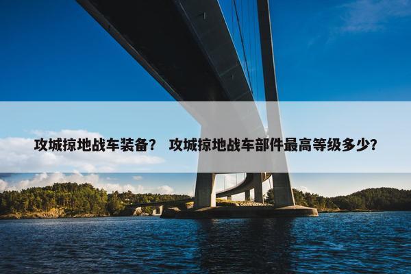攻城掠地战车装备？ 攻城掠地战车部件最高等级多少？