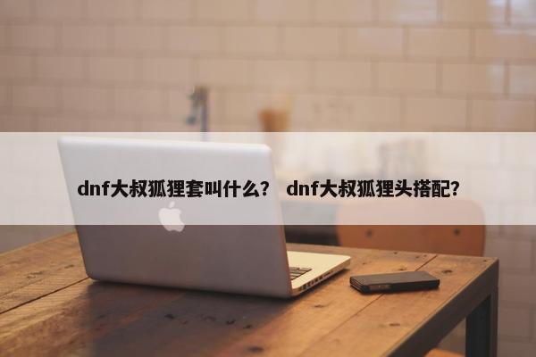 dnf大叔狐狸套叫什么？ dnf大叔狐狸头搭配？