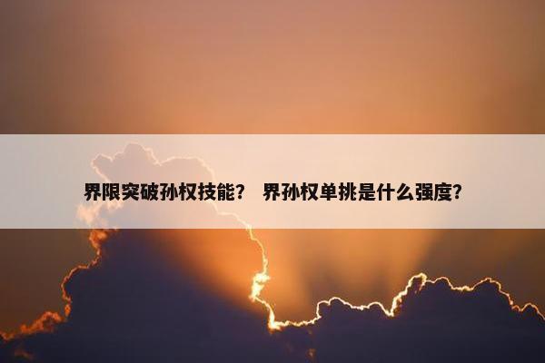 界限突破孙权技能？ 界孙权单挑是什么强度？