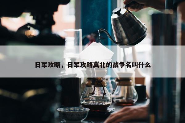 日军攻略，日军攻略冀北的战争名叫什么