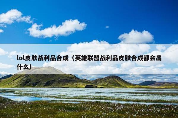 lol皮肤战利品合成（英雄联盟战利品皮肤合成都会出什么）