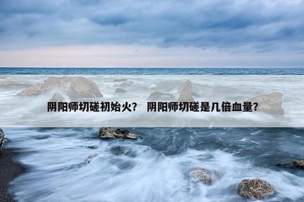 阴阳师切磋初始火？ 阴阳师切磋是几倍血量？