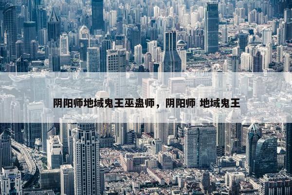 阴阳师地域鬼王巫蛊师，阴阳师 地域鬼王