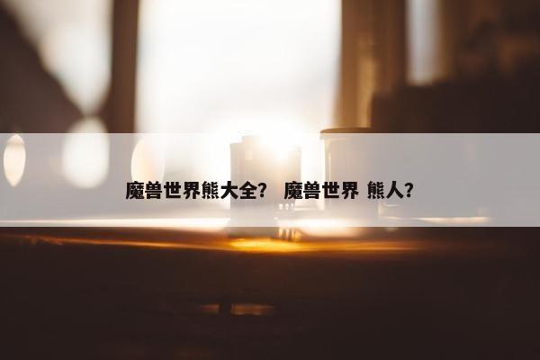 魔兽世界熊大全？ 魔兽世界 熊人？