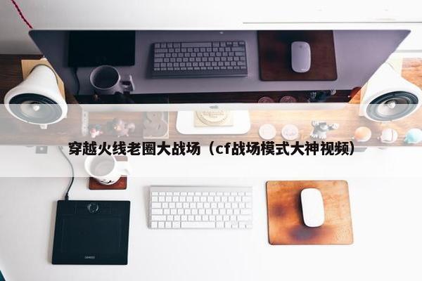 穿越火线老圈大战场（cf战场模式大神视频）