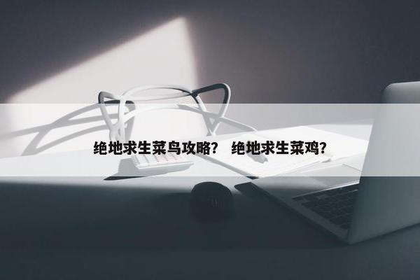 绝地求生菜鸟攻略？ 绝地求生菜鸡？