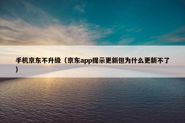 手机京东不升级（京东app提示更新但为什么更新不了）