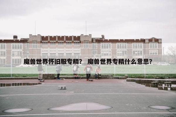 魔兽世界怀旧服专精？ 魔兽世界专精什么意思？