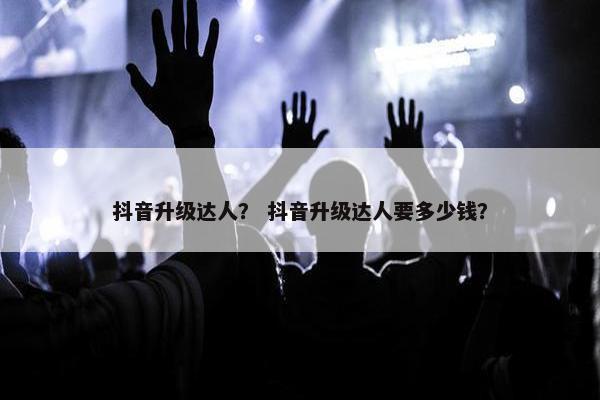 抖音升级达人？ 抖音升级达人要多少钱？