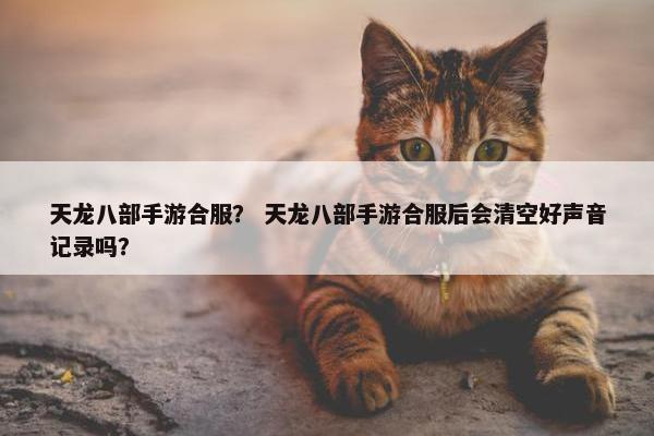 天龙八部手游合服？ 天龙八部手游合服后会清空好声音记录吗？