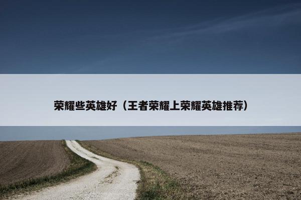 荣耀些英雄好（王者荣耀上荣耀英雄推荐）