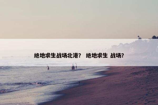 绝地求生战场北港？ 绝地求生 战场？